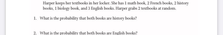 Harper keeps her textbooks in her locker. She has 1 math book, 2 French books, 2 history
books, 1 biology book, and 3 English books. Harper grabs 2 textbooks at random.
1. What is the probability that both books are history books?
2. What is the probability that both books are English books?
