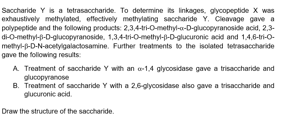 Saccharide Y is a tetrasaccharide. To determine its linkages, glycopeptide X was
exhaustively methylated, effectively methylating saccharide Y. Cleavage gave a
polypeptide and the following products: 2,3,4-tri-O-methyl-a-D-glucopyranoside acid, 2,3-
di-O-methyl-ß-D-glucopyranoside, 1,3,4-tri-O-methyl-ß-D-glucuronic acid and 1,4,6-tri-O-
methyl-ß-D-N-acetylgalactosamine. Further treatments to the isolated tetrasaccharide
gave the following results:
A. Treatment of saccharide Y with an a-1,4 glycosidase gave a trisaccharide and
glucopyranose
B. Treatment of saccharide Y with a 2,6-glycosidase also gave a trisaccharide and
glucuronic acid.
Draw the structure of the saccharide.
