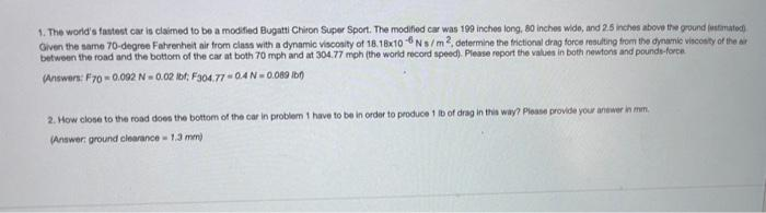 1. The world's fastest car is claimed to be a modified Bugatti Chiron Super Sport. The modified car was 199 inches long, 80 inches wide, and 2.5 inches above the ground jastimatod
Given the same 70-degree Fahrenheit air from class with a dynamic viscosity of 18.18x10 Ns/m, determine the frictional drag force resulting from the dynamic viscosity of the ar
between the road and the bottom of the car at both 70 mph and at 304.77 mph (the world record speed). Please report the values in both newtons and pounds-force
(Answers: F70- 0.092 N-0.02 bt; F304.77-04N- 0.089 Ib0
2. How close to the road does the bottom of the car in problem 1 have to be in order to produce 1 Ib of drag in this way? Please provide your anewer in mm.
(Answer: ground clearance - 1.3 mm)
