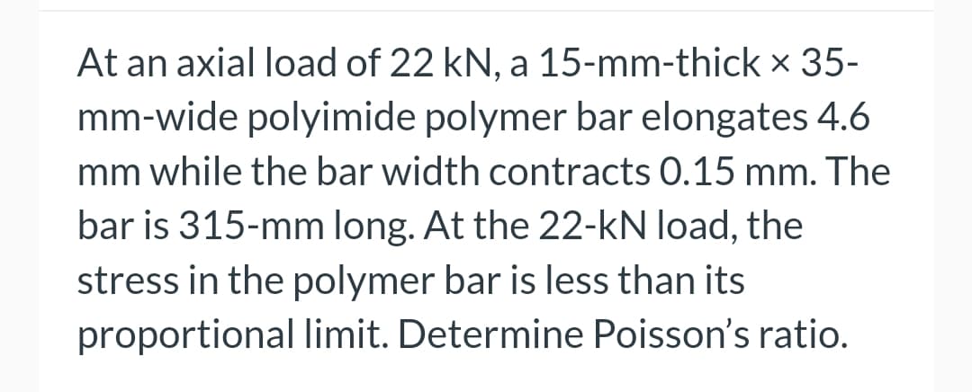 At an axial load of 22 kN, a 15-mm-thick x 35-
mm-wide polyimide polymer bar elongates 4.6
mm while the bar width contracts 0.15 mm. The
bar is 315-mm long. At the 22-kN load, the
stress in the polymer bar is less than its
proportional limit. Determine Poisson's ratio.