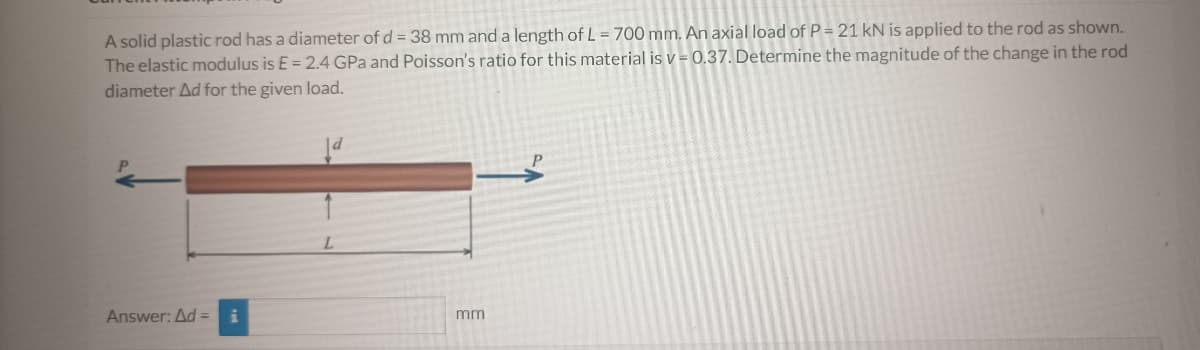 A solid plastic rod has a diameter of d = 38 mm and a length of L = 700 mm. An axial load of P = 21 kN is applied to the rod as shown.
The elastic modulus is E = 2.4 GPa and Poisson's ratio for this material is v= 0.37. Determine the magnitude of the change in the rod
diameter Ad for the given load.
Answer: Ad=
mm