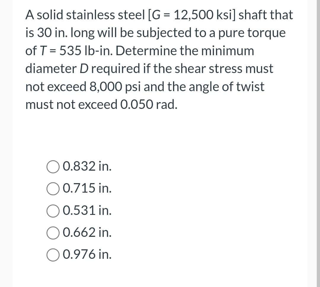 A solid stainless steel [G= 12,500 ksi] shaft that
is 30 in. long will be subjected to a pure torque
of T = 535 lb-in. Determine the minimum
diameter D required if the shear stress must
not exceed 8,000 psi and the angle of twist
must not exceed 0.050 rad.
0.832 in.
O 0.715 in.
O 0.531 in.
0.662 in.
O 0.976 in.