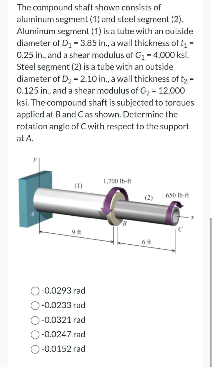 The compound shaft shown consists of
aluminum segment (1) and steel segment (2).
Aluminum segment (1) is a tube with an outside
diameter of D₁ = 3.85 in., a wall thickness of t₁ =
0.25 in., and a shear modulus of G₁ = 4,000 ksi.
Steel segment (2) is a tube with an outside
diameter of D₂ = 2.10 in., a wall thickness of t2 =
0.125 in., and a shear modulus of G₂ = 12,000
ksi. The compound shaft is subjected to torques
applied at B and C as shown. Determine the
rotation angle of C with respect to the support
at A.
=
(1)
9 ft
-0.0293 rad
-0.0233 rad
-0.0321 rad
-0.0247 rad
-0.0152 rad
1,700 lb-ft
B
(2)
6 ft
650 lb-ft
X