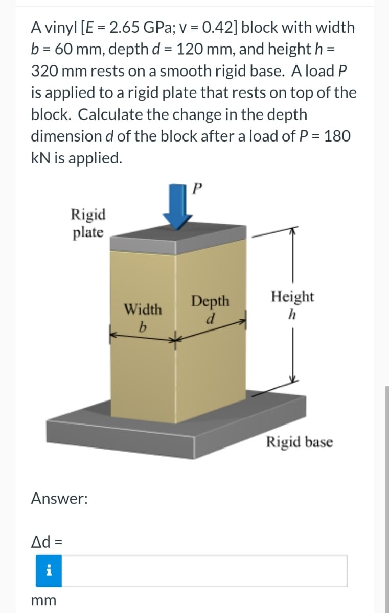A vinyl [E = 2.65 GPa; v = 0.42] block with width
b = 60 mm, depth d = 120 mm, and height h =
320 mm rests on a smooth rigid base. A load P
is applied to a rigid plate that rests on top of the
block. Calculate the change in the depth
dimension d of the block after a load of P = 180
KN is applied.
Answer:
Ad =
Rigid
plate
mm
Width
b
P
Depth
d
Height
h
Rigid base