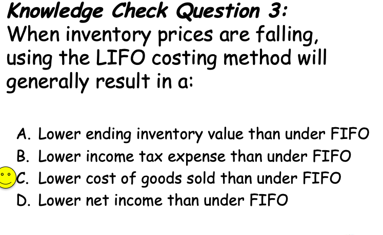 Knowledge Check Question 3:
When inventory prices are falling,
using the LIFO costing method will
generally result in a:
A. Lower ending inventory value than under FIFO
B. Lower income tax expense than under FIFO
C. Lower cost of goods sold than under FIFO
D. Lower net income than under FIFO
