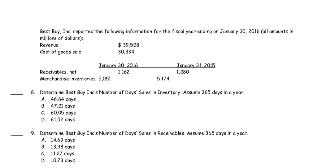 Best Buy, Inc. reported the following information for the fiscal year ending on January 30, 2016 (all amounts in
millions of dollars):
$ 39,528
30,334
Revenue
Cost of goods sold
January 30, 2016
1,162
January 31, 2015
1,280
Receivables, net
Merchandise inventories 5,051
5,174
8. Determine Best Buy Inc's Number of Days' Sales in Inventory. Assume 365 days in a year.
A. 46.64 days
47.21 days
C. 60.05 days
D. 61.52 days
B.
9. Determine Best Buy Inc's Number of Days' Sales in Receivables. Assume 365 days in a year.
A. 14.69 days
13.98 days
C. 11.27 days
D. 10.73 days
B.
