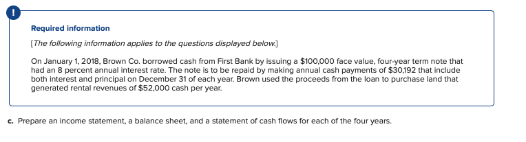 Required information
(The following information applies to the questions displayed below.]
On January 1, 2018, Brown Co. borrowed cash from First Bank by issuing a $100,000 face value, four-year term note that
had an 8 percent annual interest rate. The note is to be repaid by making annual cash payments of $30,192 that include
both interest and principal on December 31 of each year. Brown used the proceeds from the loan to purchase land that
generated rental revenues of $52,000 cash per year.
c. Prepare an income statement, a balance sheet, and a statement of cash flows for each of the four years.
