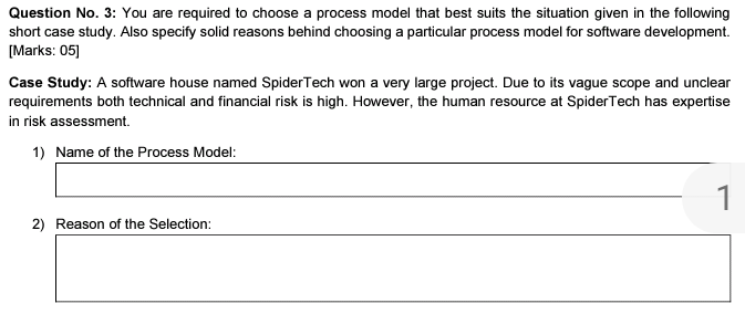 Question No. 3: You are required to choose a process model that best suits the situation given in the following
short case study. Also specify solid reasons behind choosing a particular process model for software development.
[Marks: 05]
Case Study: A software house named SpiderTech won a very large project. Due to its vague scope and unclear
requirements both technical and financial risk is high. However, the human resource at SpiderTech has expertise
in risk assessment.
1) Name of the Process Model:
1
2) Reason of the Selection:
