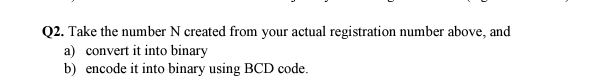 Q2. Take the number N created from your actual registration number above, and
a) convert it into binary
b) encode it into binary using BCD code.
