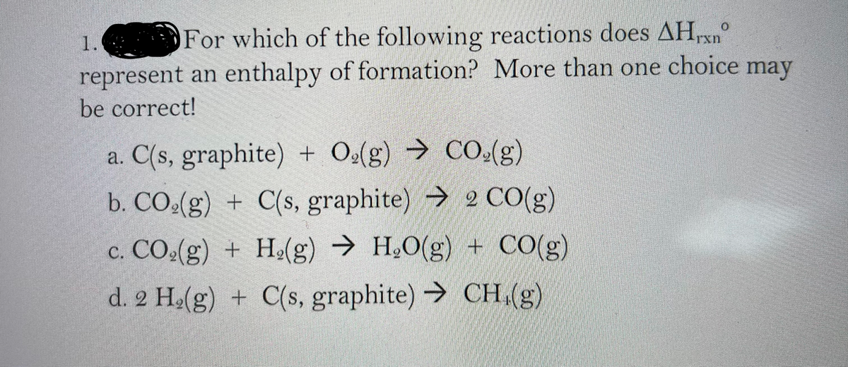 1.
For which of the following reactions does AHrxn
represent an enthalpy of formation? More than one choice may
be correct!
a. C(s, graphite) + Oe(g) → CO.(g)
b. CO.(g) + C(s, graphite) 2 C0(g)
→ H.O(g) + CO(g)
c. CO.(g) + He(g)
d. 2 H.(g) + C(s, graphite) CH,(g)
