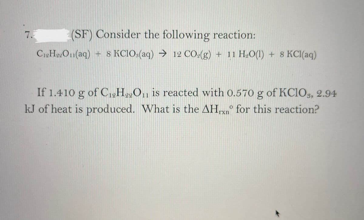 7.
(SF) Consider the following reaction:
C12HO1(aq) + 8 KCIO:(aq) → 12 CÔ:(g) + 11 H.O(1) + 8 KCI(aq)
If 1.410 g of C,2H»O, is reacted with 0.570 g of KC1O§, 2.94
kJ of heat is produced. What is the AHrxn° for this reaction?
