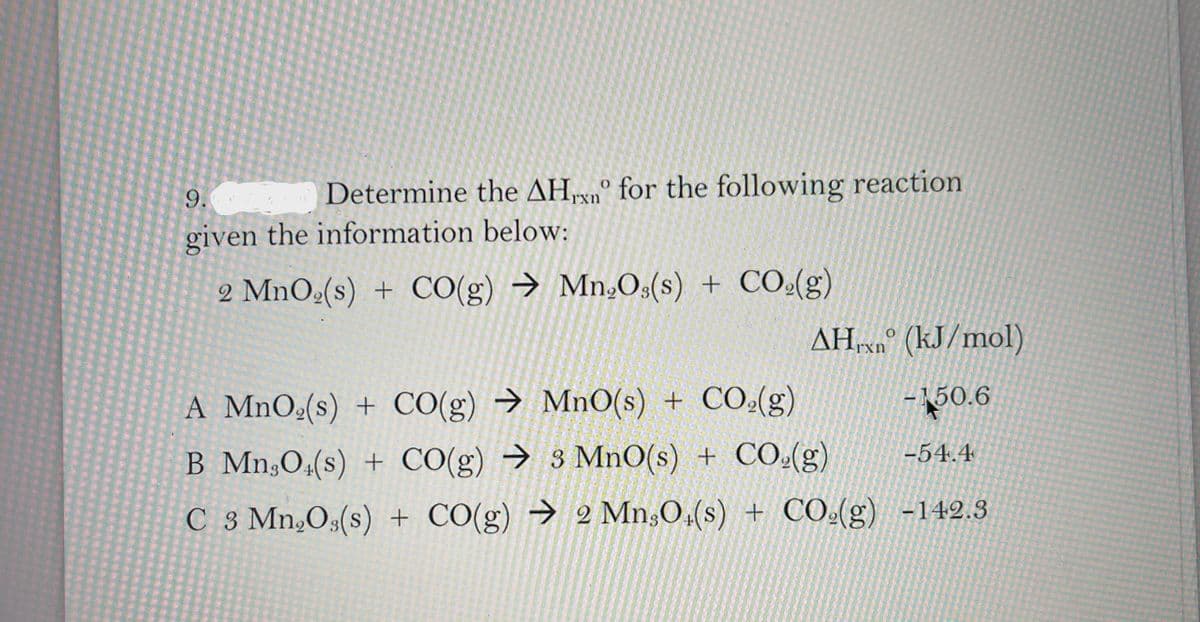 9.
Determine the AHrn° for the following reaction
given the information below:
2 MnO2(s) + CO(g) → Mn,Os(s) + CO(g)
AH vn° (kJ/mol)
A MnO(s) + CO(g) → MnO(s) + CO(g)
-150.6
-54.4
B Mn,O,(s) + CO(g) → 3 MnO(s) + CO(g)
C 3 Mn,O3(s) + CO(g) → 2 Mn;O,(s) + CO.(g) -142.3
