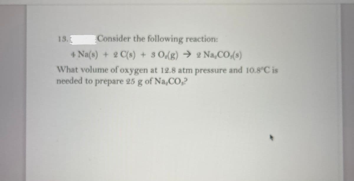 13.1
Consider the following reaction:
4 Na(s) + 2 C(s) + 3 Odg) → 2 Na,CO(s)
What volume of oxygen at 12.8 atm pressure and 10.8°C is
needed to prepare 25 g of Na,CO,?
