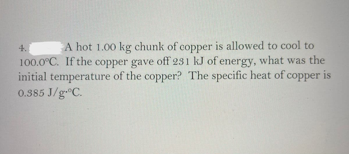 4.
A hot 1.00 kg chunk of copper is allowed to cool to
100.0°C. If the copper gave off 231 kJ of energy, what was the
initial temperature of the copper? The specific heat of copper is
0.385 J/g C.
