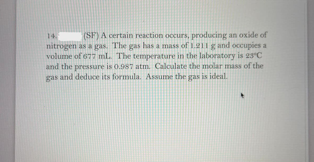 (SF) A certain reaction occurs, producing an oxide of
nitrogen as a gas. The gas has a mass of 1.211 g and occupies a
volume of 677 mL. The temperature in the laboratory is 23°C
and the pressure is 0.987 atm. Calculate the molar mass of the
and deduce its formula. Assume the gas is ideal.
14.
gas
