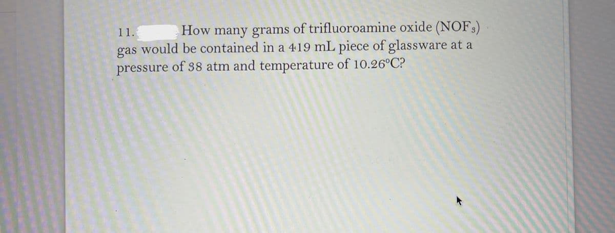 How many grams of trifluoroamine oxide (NOF)
gas would be contained in a 419 mL piece of glassware at a
pressure of 38 atm and temperature of 10.26°C?
11.
