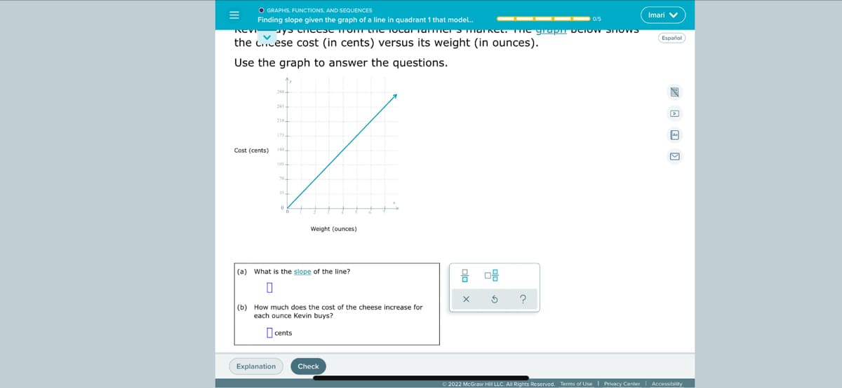 O GRAPHS. FUNCTIONS, AND SEQUENCES
Finding slope given the graph of a line in quadrant 1 that model..
Imari V
the c.cese cost (in cents) versus its weight (in ounces).
Español
Use the graph to answer the questions.
210
Cost (cents)
Weight (ounces)
(a) What is the slope of the line?
(b) How much does the cost of the cheese increase for
each ounce Kevin buys?
O cents
Explanation
Check
O 2022 McGraw Hill LLC. All Rights Reserved. Terms of Use | Privacy Center| Accessibility

