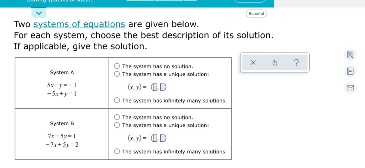 Español
Two systems of equations are given below.
For each system, choose the best description of its solution.
If applicable, give the solution.
The system has no solution.
System A
The system has a unique solution:
5x-y=-1
- 5x+y= 1
(x, y) = 1D
The system has infinitely many solutions.
The system has no solution.
System B
The system has a unique solution:
7x-5y=1
(x, v) = 0D
- 7x+ 5y=2
The system has infinitely many solutions.
圖 国
