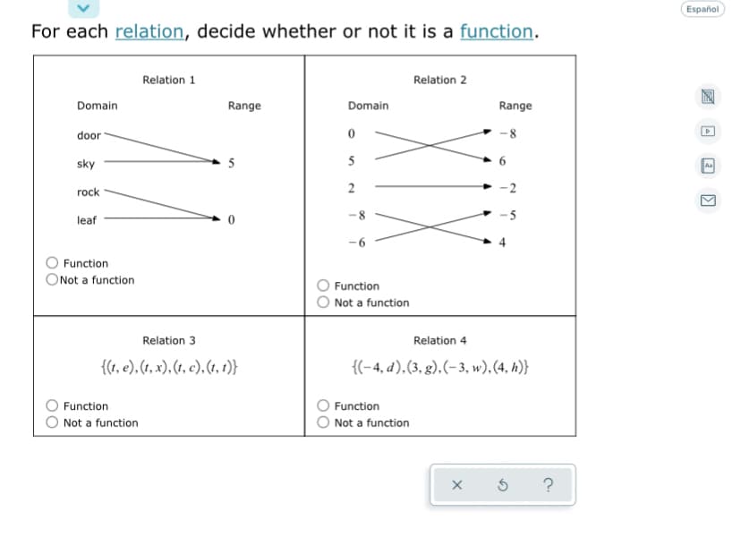 Español
For each relation, decide whether or not it is a function.
Relation 1
Relation 2
Domain
Range
Domain
Range
door
8.
sky
5
rock
leaf
Function
ONot a function
Function
Not a function
Relation 3
Relation 4
{(1, e). (t, x), (t, c), (t, 1)}
{(-4, d),(3, g),(-3, w), (4, h)}
Function
Function
Not a function
Not a function
