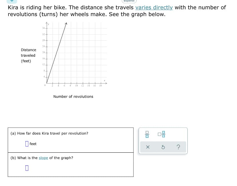 Kira is riding her bike. The distance she travels varies directly with the number of
revolutions (turns) her wheels make. See the graph below.
36-
32
28+
24
Distance
20.
traveled
16+
(feet)
12
4
10
14
16
I8
Number of revolutions
믐
(a) How far does Kira travel per revolution?
O feet
?
(b) What is the slope of the graph?

