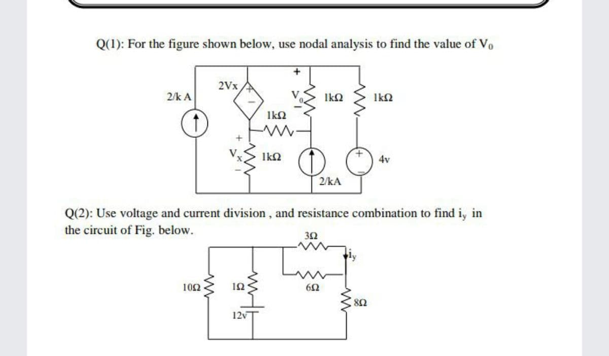 Q(1): For the figure shown below, use nodal analysis to find the value of Vo
2Vx
2/k A
IkQ
IkN
4v
2/kA
Q(2): Use voltage and current division, and resistance combination to find i, in
the circuit of Fig. below.
32
102
ΙΩ
6Ω
12v
