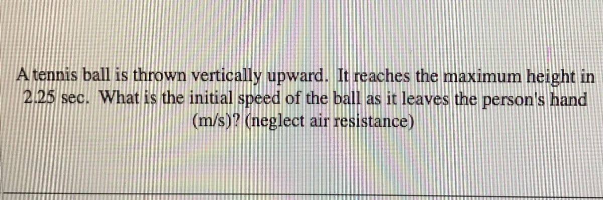 A tennis ball is thrown vertically upward. It reaches the maximum height in
2.25 sec. What is the initial speed of the ball as it leaves the person's hand
(m/s)? (neglect air resistance)
