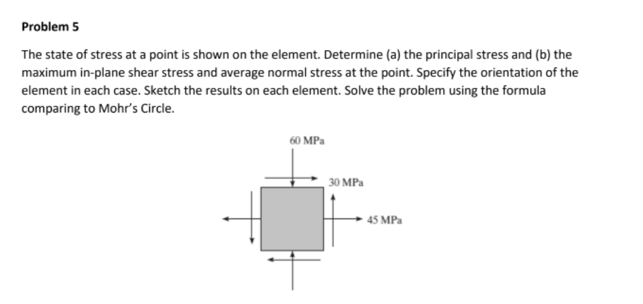 Problem 5
The state of stress at a point is shown on the element. Determine (a) the principal stress and (b) the
maximum in-plane shear stress and average normal stress at the point. Specify the orientation of the
element in each case. Sketch the results on each element. Solve the problem using the formula
comparing to Mohr's Circle.
60 MPa
30 MPa
45 MPa

