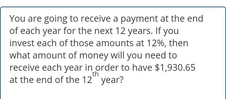 You are going to receive a payment at the end
of each year for the next 12 years. If you
invest each of those amounts at 12%, then
what amount of money will you need to
receive each year in order to have $1,930.65
at the end of the 12" year?
th
