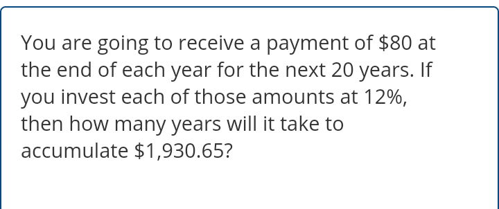 You are going to receive a payment of $80 at
the end of each year for the next 20 years. If
you invest each of those amounts at 12%,
then how many years will it take to
accumulate $1,930.65?
