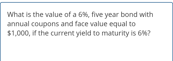 What is the value of a 6%, five year bond with
annual coupons and face value equal to
$1,000, if the current yield to maturity is 6%?
