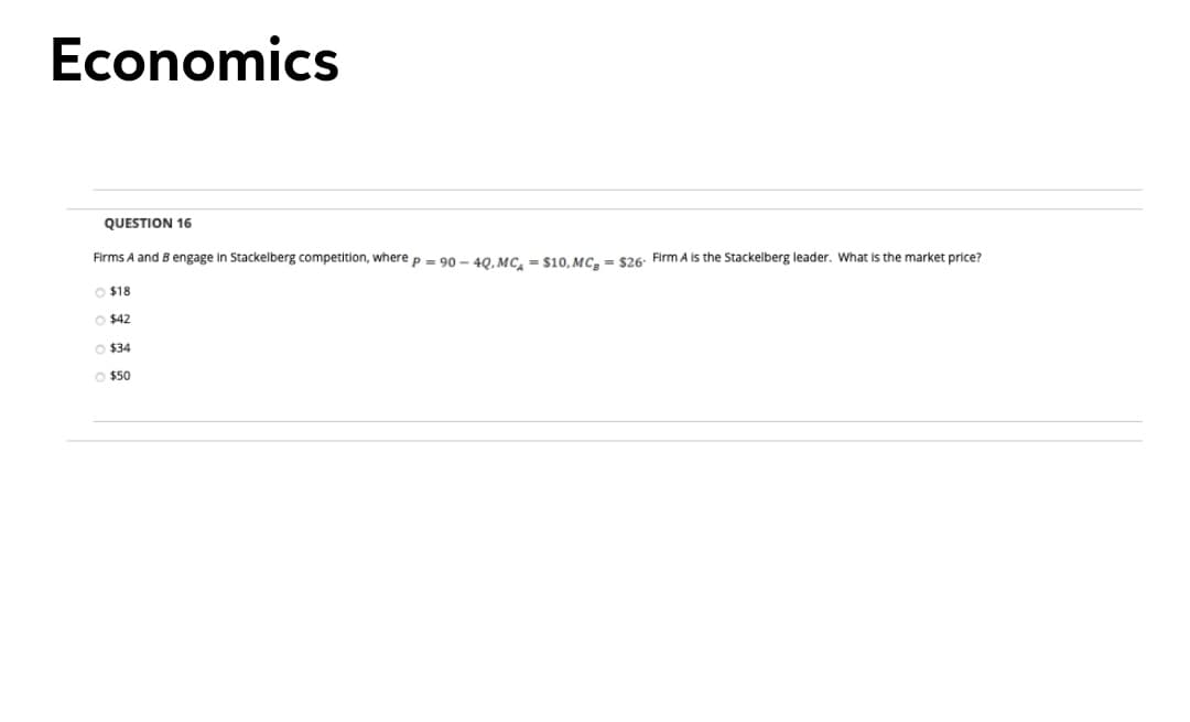 Economics
QUESTION 16
Firms A and B engage in Stackelberg competition, where p = 90 – 40 MC. = S10o MC. = $26: Firm A is the Stackelberg leader. What is the market price?
O $18
O $42
O $34
O $50
