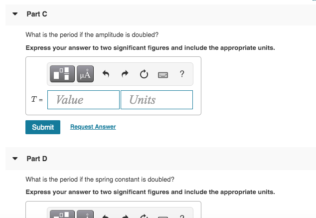 Part C
What is the period if the amplitude is doubled?
Express your answer to two significant figures and include the appropriate units.
HA
?
T =
Value
Units
Submit
Request Answer
Part D
What is the period if the spring constant is doubled?
Express your answer to two significant figures and include the appropriate units.
