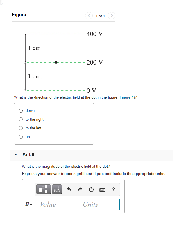 Figure
< 1 of 1
>
400 V
1 cm
- 200 V
1 cm
- - O V
What is the direction of the electric field at the dot in the figure (Figure 1)?
O down
O to the right
O to the left
O up
Part B
What is the magnitude of the electric field at the dot?
Express your answer to one significant figure and include the appropriate units.
HA
E = Value
Units
