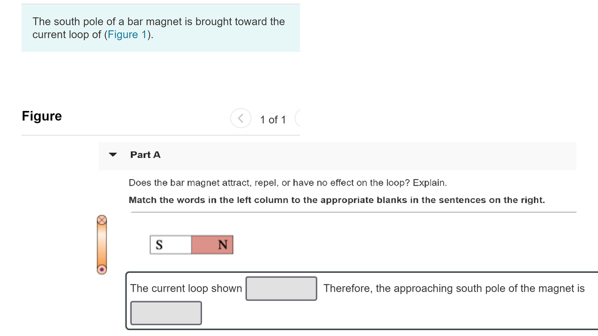 The south pole of a bar magnet is brought toward the
current loop of (Figure 1).
Figure
1 of 1
Part A
Does the bar magnet attract, repel, or have no effect on the loop? Explain.
Match the words in the left column to the appropriate blanks in the sentences on the right.
S
The current loop shown
Therefore, the approaching south pole of the magnet is
