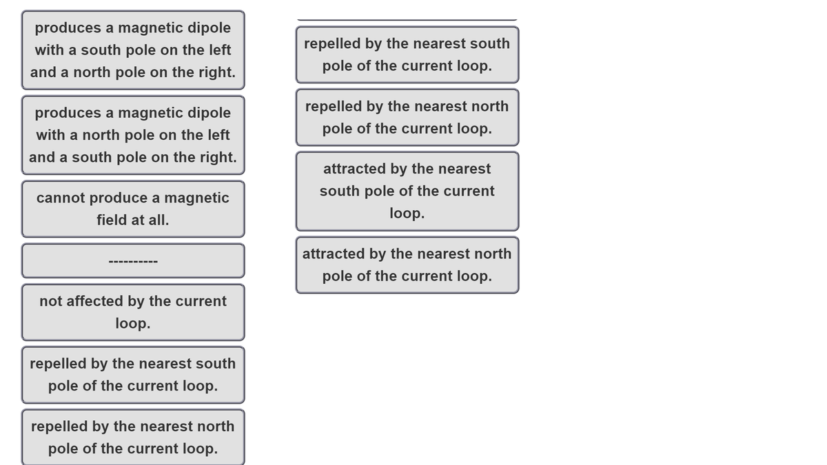 produces a magnetic dipole
with a south pole on the left
repelled by the nearest south
and a north pole on the right.
pole of the current loop.
produces a magnetic dipole
repelled by the nearest north
with a north pole on the left
pole of the current loop.
and a south pole on the right.
attracted by the nearest
cannot produce a magnetic
south pole of the current
field at all.
loop.
attracted by the nearest north
pole of the current loop.
not affected by the current
loop.
repelled by the nearest south
pole of the current loop.
repelled by the nearest north
pole of the current loop.
