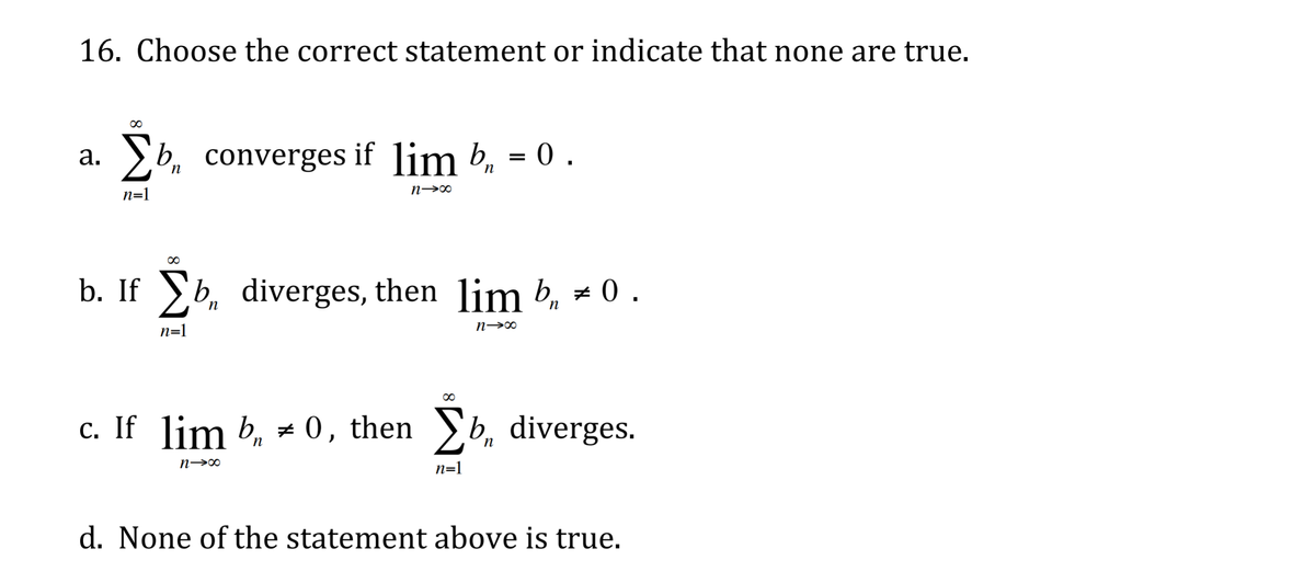 16. Choose the correct statement or indicate that none are true.
2b, converges if lim b, = 0 .
а.
п
n→∞
n=1
00
b. If b, diverges, then lim b, # 0 .
n=1
n→∞
c. If lim b, = 0, then b, diverges.
n→∞
n=1
d. None of the statement above is true.
