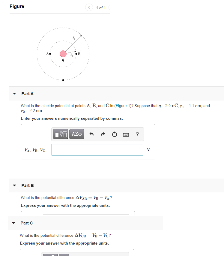 Figure
1 of 1
+)
Part A
What is the electric potential at points A, B, and C in (Figure 1)? Suppose that q = 2.0 nC, rị = 1.1 cm, and
r2 = 2.2 cm.
Enter your answers numerically separated by commas.
Hνα ΑΣφ
VA, VB. Vc =
V
Part B
What is the potential difference AVAB =VB – VA ?
Express your answer with the appropriate units.
Part C
What is the potential difference AVCB = VB – Vc?
Express your answer with the appropriate units.
