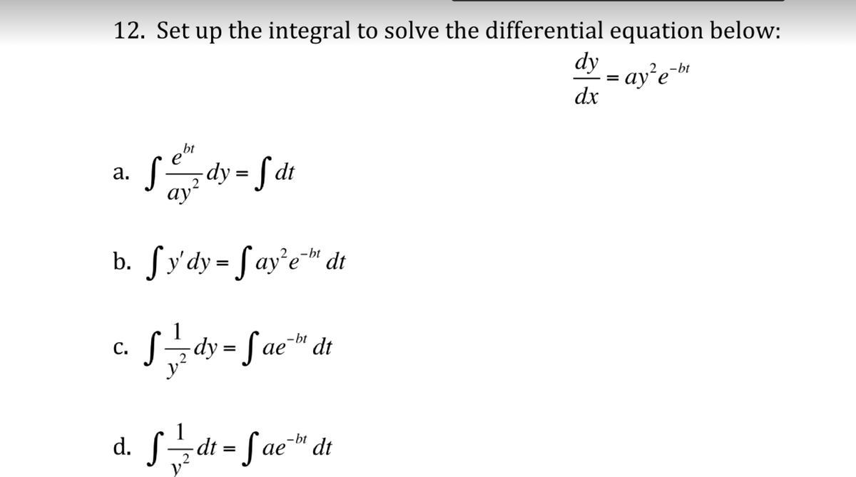 12. Set up the integral to solve the differential equation below:
dy
ay’e-»
dx
-bt
bt
sdy = f dt
а.
2
ay?
b. ſy'dy= fay'e™ dt
-bt
S=dy = fae" dt
-bt
ае
С.
d. S=dt = Sae™ dt
-bt
