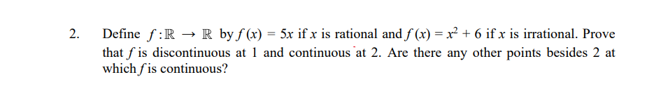 Define f:R → R by f (x) = 5x if x is rational and f (x) = x² + 6 if x is irrational. Prove
that f is discontinuous at 1 and continuous at 2. Are there any other points besides 2 at
which f is continuous?
2.
