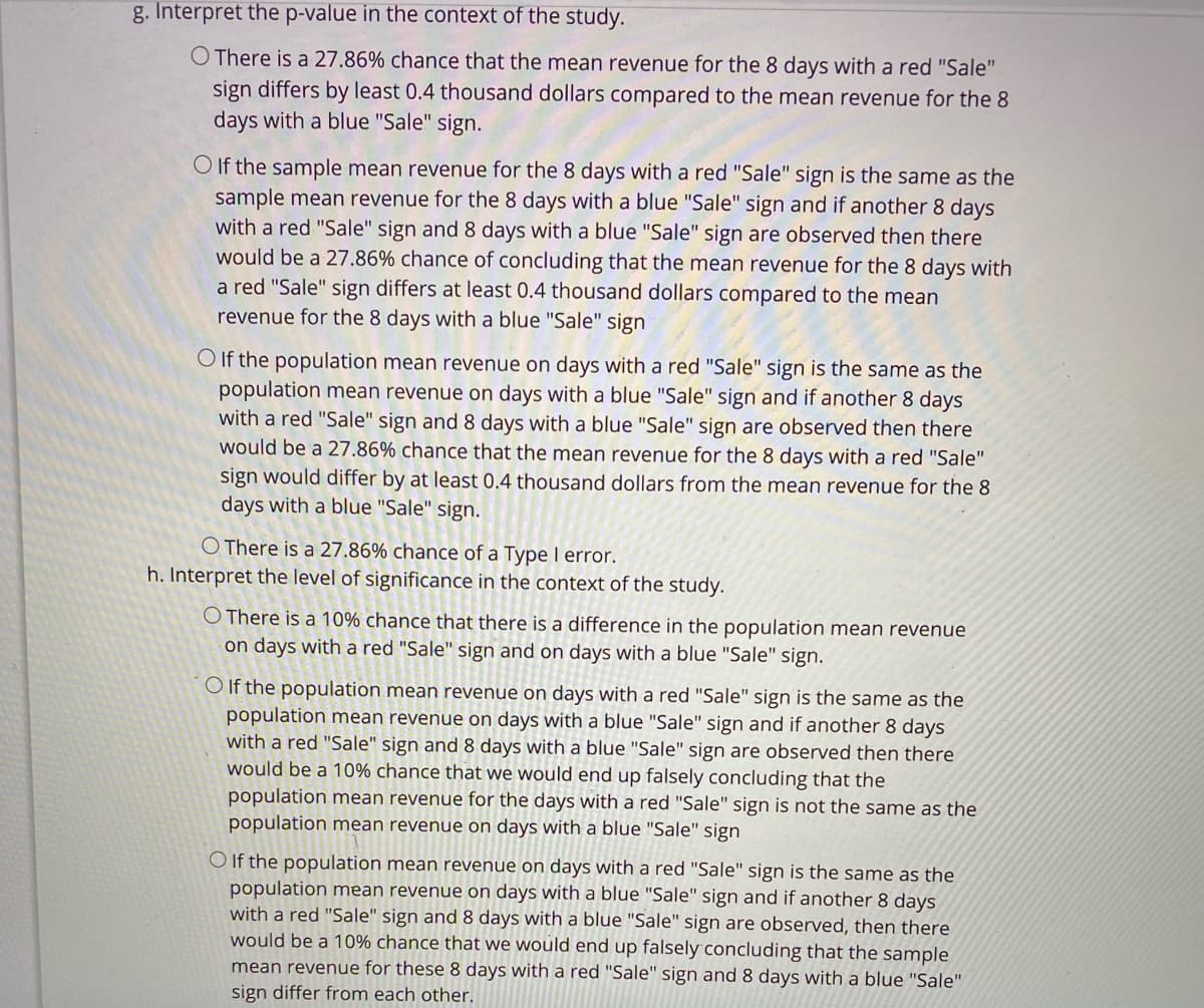 g. Interpret the p-value in the context of the study.
O There is a 27.86% chance that the mean revenue for the 8 days with a red "Sale"
sign differs by least 0.4 thousand dollars compared to the mean revenue for the 8
days with a blue "Sale" sign.
O If the sample mean revenue for the 8 days with a red "Sale" sign is the same as the
sample mean revenue for the 8 days with a blue "Sale" sign and if another 8 days
with a red "Sale" sign and 8 days with a blue "Sale" sign are observed then there
would be a 27.86% chance of concluding that the mean revenue for the 8 days with
a red "Sale" sign differs at least 0.4 thousand dollars compared to the mean
revenue for the 8 days with a blue "Sale" sign
O If the population mean revenue on days with a red "Sale" sign is the same as the
population mean revenue on days with a blue "Sale" sign and if another 8 days
with a red "Sale" sign and 8 days with a blue "Sale" sign are observed then there
would be a 27.86% chance that the mean revenue for the 8 days with a red "Sale"
sign would differ by at least 0.4 thousand dollars from the mean revenue for the 8
days with a blue "Sale" sign.
O There is a 27.86% chance of a Type I error.
h. Interpret the level of significance in the context of the study.
O There is a 10% chance that there is a difference in the population mean revenue
on days with a red "Sale" sign and on days with a blue "Sale" sign.
O If the population mean revenue on days with a red "Sale" sign is the same as the
population mean revenue on days with a blue "Sale" sign and if another 8 days
with a red "Sale" sign and 8 days with a blue "Sale" sign are observed then there
would be a 10% chance that we would end up falsely concluding that the
population mean revenue for the days with a red "Sale" sign is not the same as the
population mean revenue on days with a blue "Sale" sign
O If the population mean revenue on days with a red "Sale" sign is the same as the
population mean revenue on days with a blue "Sale" sign and if another 8 days
with a red "Sale" sign and 8 days with a blue "Sale" sign are observed, then there
would be a 10% chance that we would end up falsely concluding that the sample
mean revenue for these 8 days with a red "Sale" sign and 8 days with a blue "Sale"
sign differ from each other.
