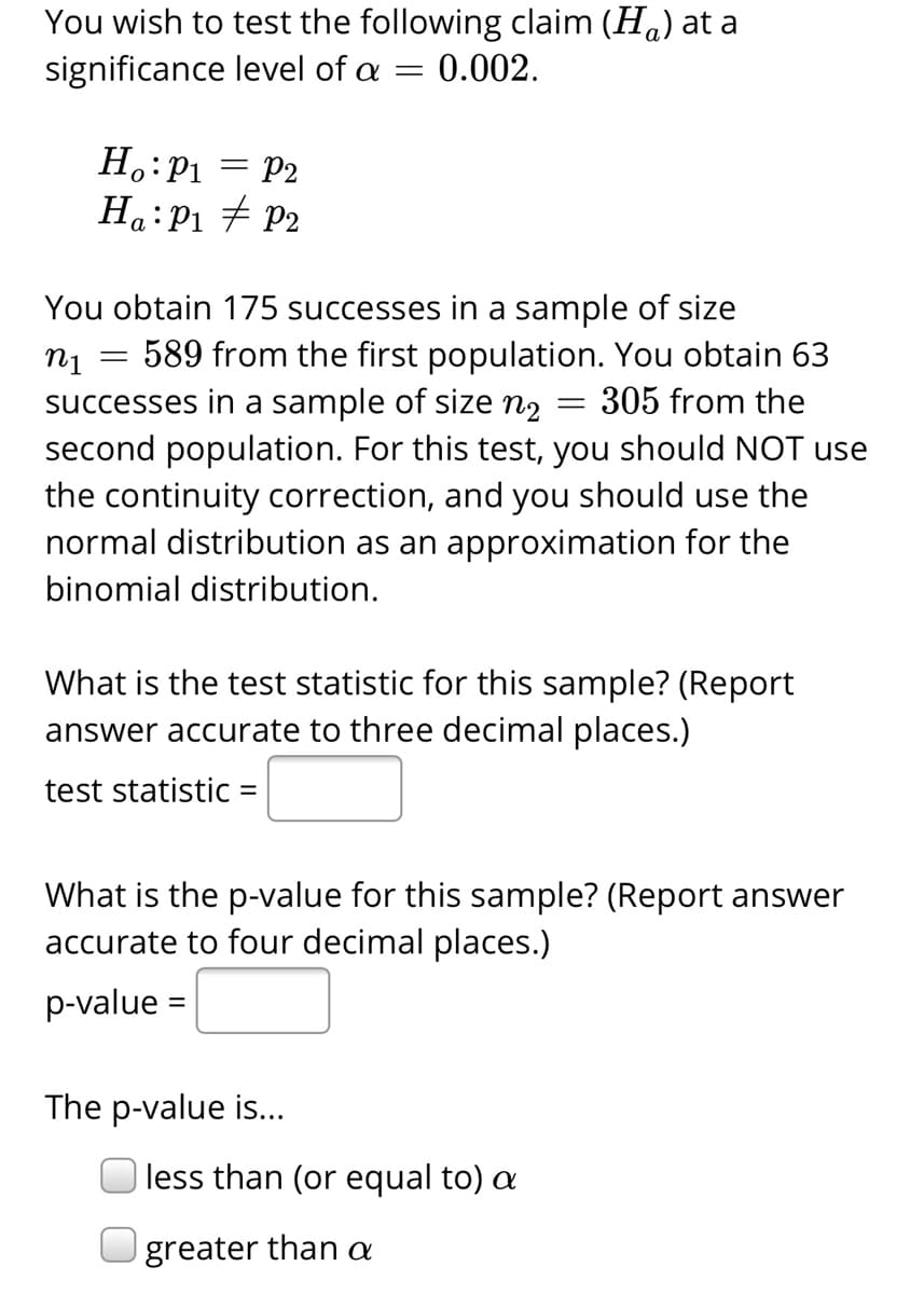 You wish to test the following claim (Ha) at a
significance level of a =
0.002.
H.:P1 = P2
Ha:P1 # P2
%3D
You obtain 175 successes in a sample of size
589 from the first population. You obtain 63
successes in a sample of size n2
second population. For this test, you should NOT use
the continuity correction, and you should use the
normal distribution as an approximation for the
305 from the
binomial distribution.
What is the test statistic for this sample? (Report
answer accurate to three decimal places.)
test statistic =
What is the p-value for this sample? (Report answer
accurate to four decimal places.)
p-value =
The p-value is...
| less than (or equal to) a
greater than a
