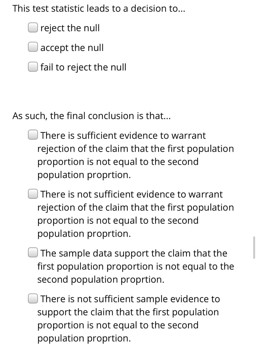 This test statistic leads to a decision to...
reject the null
accept the null
| fail to reject the null
As such, the final conclusion is that...
There is sufficient evidence to warrant
rejection of the claim that the first population
proportion is not equal to the second
population proprtion.
| There is not sufficient evidence to warrant
rejection of the claim that the first population
proportion is not equal to the second
population proprtion.
The sample data support the claim that the
first population proportion is not equal to the
second population proprtion.
| There is not sufficient sample evidence to
support the claim that the first population
proportion is not equal to the second
population proprtion.
