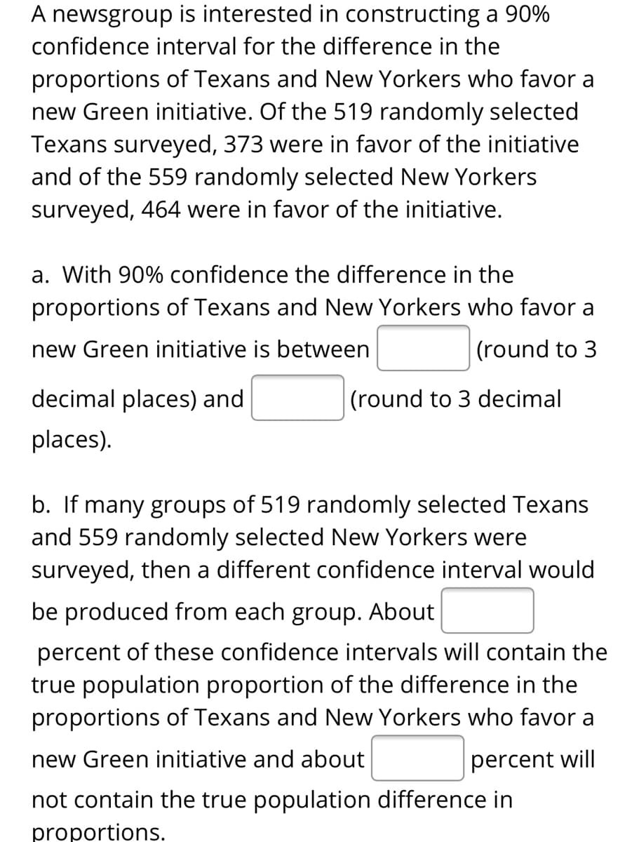 A newsgroup is interested in constructing a 90%
confidence interval for the difference in the
proportions of Texans and New Yorkers who favor a
new Green initiative. Of the 519 randomly selected
Texans surveyed, 373 were in favor of the initiative
and of the 559 randomly selected New Yorkers
surveyed, 464 were in favor of the initiative.
a. With 90% confidence the difference in the
proportions of Texans and New Yorkers who favor a
new Green initiative is between
(round to 3
decimal places) and
(round to 3 decimal
places).
b. If many groups of 519 randomly selected Texans
and 559 randomly selected New Yorkers were
surveyed, then a different confidence interval would
be produced from each group. About
percent of these confidence intervals will contain the
true population proportion of the difference in the
proportions of Texans and New Yorkers who favor a
new Green initiative and about
percent will
not contain the true population difference in
proportions.

