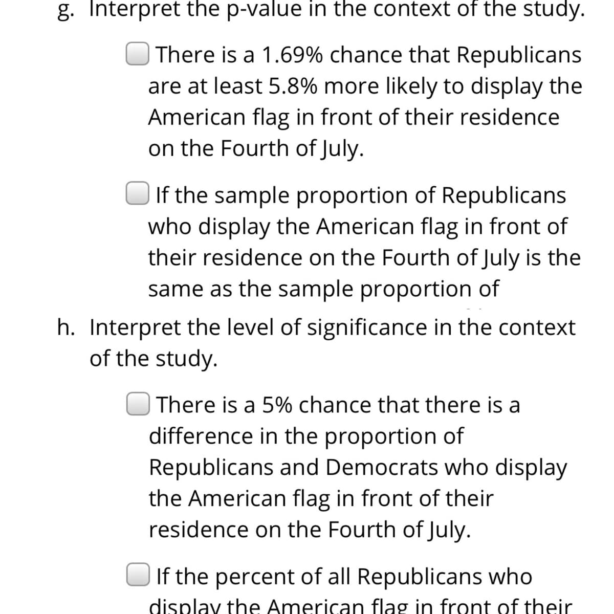g. Interpret the p-value in the context of the study.
There is a 1.69% chance that Republicans
are at least 5.8% more likely to display the
American flag in front of their residence
on the Fourth of July.
If the sample proportion of Republicans
who display the American flag in front of
their residence on the Fourth of July is the
same as the sample proportion of
h. Interpret the level of significance in the context
of the study.
| There is a 5% chance that there is a
difference in the proportion of
Republicans and Democrats who display
the American flag in front of their
residence on the Fourth of July.
If the percent of all Republicans who
display the American flag in front of their
