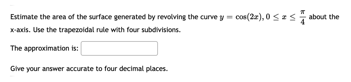 Estimate the area of the surface generated by revolving the curve y
cos(2æ), 0 < x <
about the
4
x-axis. Use the trapezoidal rule with four subdivisions.
The approximation is:
Give your answer accurate to four decimal places.
