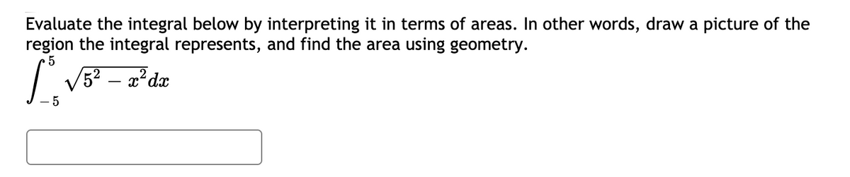 Evaluate the integral below by interpreting it in terms of areas. In other words, draw a picture of the
region the integral represents, and find the area using geometry.
V5? – 2?dx
