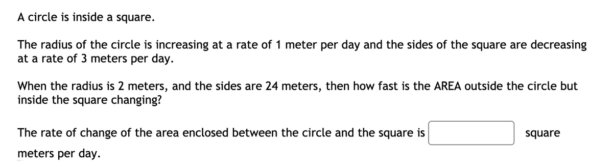 A circle is inside a square.
The radius of the circle is increasing at a rate of 1 meter per day and the sides of the square are decreasing
at a rate of 3 meters per day.
When the radius is 2 meters, and the sides are 24 meters, then how fast is the AREA outside the circle but
inside the square changing?
The rate of change of the area enclosed between the circle and the square is
square
meters per day.
