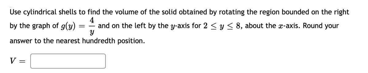 Use cylindrical shells to find the volume of the solid obtained by rotating the region bounded on the right
by the graph of g(y)
4
and on the left by the y-axis for 2 < y < 8, about the x-axis. Round your
answer to the nearest hundredth position.
V
||
