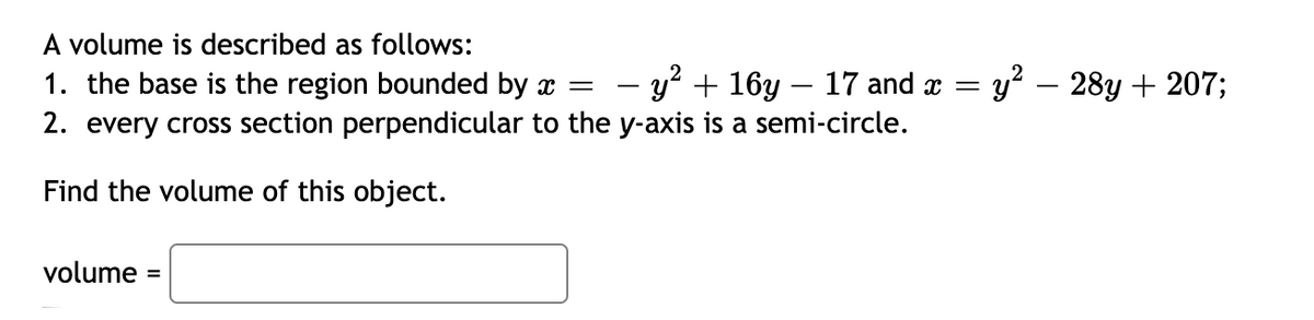 A volume is described as follows:
1. the base is the region bounded by x =
2. every cross section perpendicular to the y-axis is a semi-circle.
- y? + 16y – 17 and x =
y² – 28y + 207;
Find the volume of this object.
volume
