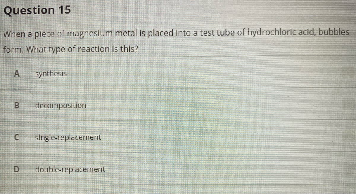 Question 15
When a piece of magnesium metal is placed into a test tube of hydrochloric acid, bubbles
form. What type of reaction is this?
synthesis
B.
decomposition
single-replacement
D.
double-replacement
